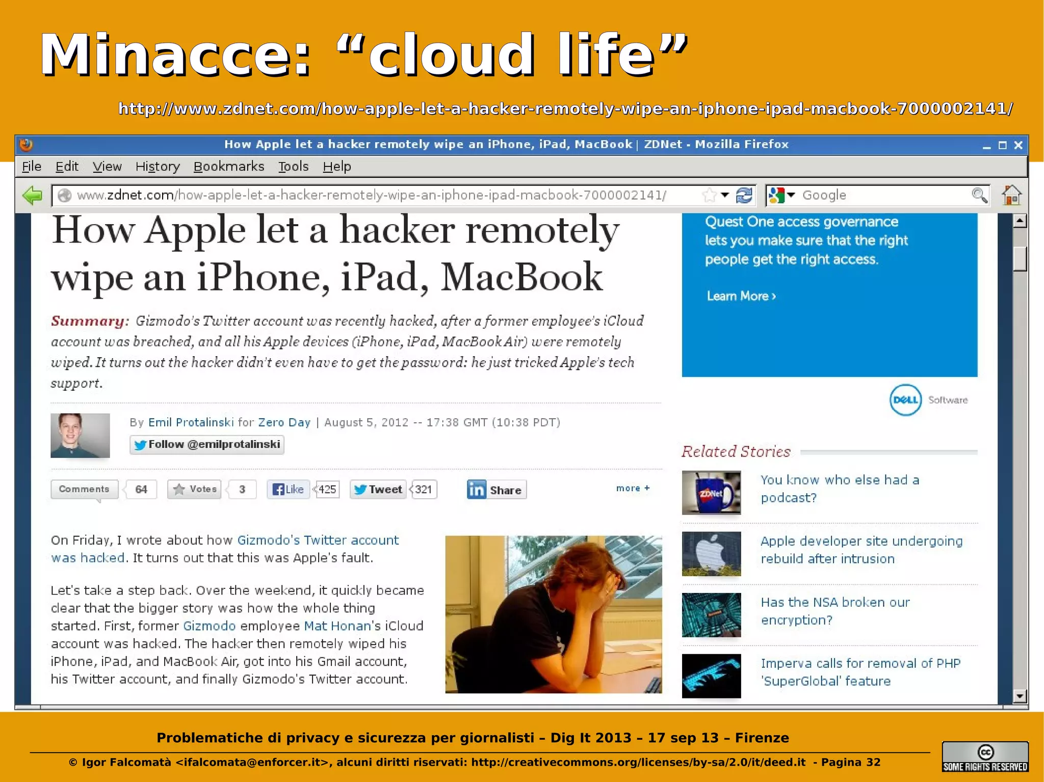 Minacce: “cloud life”
http://www.zdnet.com/how-apple-let-a-hacker-remotely-wipe-an-iphone-ipad-macbook-7000002141/

Problematiche di privacy e sicurezza per giornalisti – Dig It 2013 – 17 sep 13 – Firenze
© Igor Falcomatà <ifalcomata@enforcer.it>, alcuni diritti riservati: http://creativecommons.org/licenses/by-sa/2.0/it/deed.it - Pagina 32

 