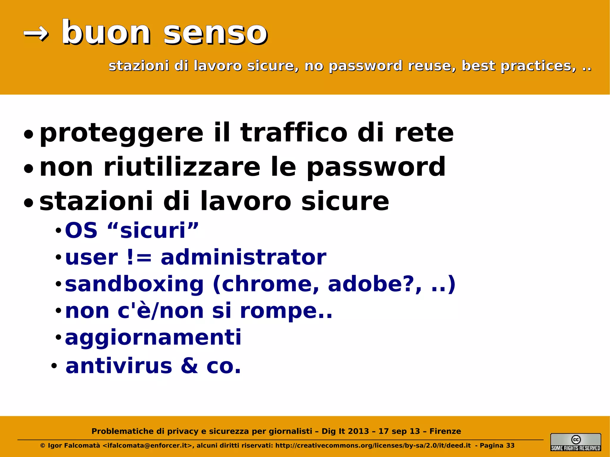 → buon senso
stazioni di lavoro sicure, no password reuse, best practices, ..

• proteggere il traffico di rete
• non riutilizzare le password
• stazioni di lavoro sicure
• OS “sicuri”
• user != administrator
• sandboxing (chrome, adobe?, ..)
• non c'è/non si rompe..
• aggiornamenti
• antivirus & co.
Problematiche di privacy e sicurezza per giornalisti – Dig It 2013 – 17 sep 13 – Firenze
© Igor Falcomatà <ifalcomata@enforcer.it>, alcuni diritti riservati: http://creativecommons.org/licenses/by-sa/2.0/it/deed.it - Pagina 33

 