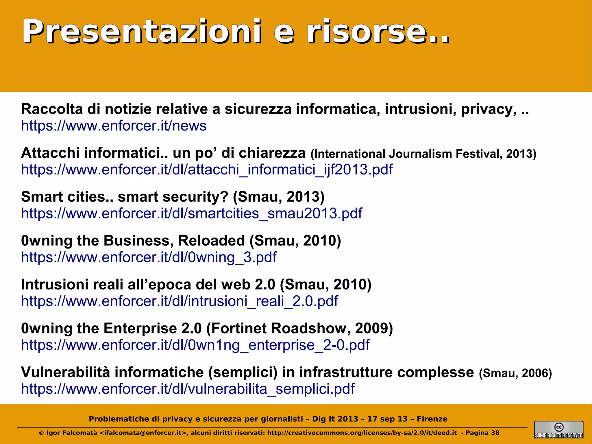 Presentazioni e risorse..
Raccolta di notizie relative a sicurezza informatica, intrusioni, privacy, ..
https://www.enforcer.it/news
Attacchi informatici.. un po’ di chiarezza (International Journalism Festival, 2013)
https://www.enforcer.it/dl/attacchi_informatici_ijf2013.pdf
Smart cities.. smart security? (Smau, 2013)
https://www.enforcer.it/dl/smartcities_smau2013.pdf
0wning the Business, Reloaded (Smau, 2010)
https://www.enforcer.it/dl/0wning_3.pdf
Intrusioni reali all’epoca del web 2.0 (Smau, 2010)
https://www.enforcer.it/dl/intrusioni_reali_2.0.pdf
0wning the Enterprise 2.0 (Fortinet Roadshow, 2009)
https://www.enforcer.it/dl/0wn1ng_enterprise_2-0.pdf
Vulnerabilità informatiche (semplici) in infrastrutture complesse
https://www.enforcer.it/dl/vulnerabilita_semplici.pdf

(Smau, 2006)

Problematiche di privacy e sicurezza per giornalisti – Dig It 2013 – 17 sep 13 – Firenze
© Igor Falcomatà <ifalcomata@enforcer.it>, alcuni diritti riservati: http://creativecommons.org/licenses/by-sa/2.0/it/deed.it - Pagina 38

 