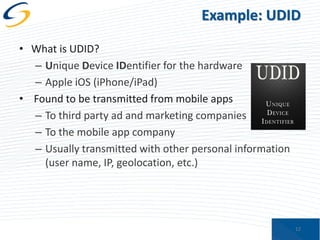 Example: UDID
• What is UDID?
– Unique Device IDentifier for the hardware
– Apple iOS (iPhone/iPad)
• Found to be transmitted from mobile apps
– To third party ad and marketing companies
– To the mobile app company
– Usually transmitted with other personal information
(user name, IP, geolocation, etc.)

12

 