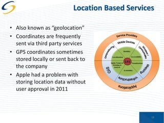 Location Based Services
• Also known as “geolocation”
• Coordinates are frequently
sent via third party services
• GPS coordinates sometimes
stored locally or sent back to
the company
• Apple had a problem with
storing location data without
user approval in 2011

18

 