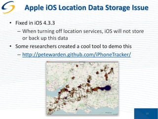 Apple iOS Location Data Storage Issue
• Fixed in iOS 4.3.3
– When turning off location services, iOS will not store
or back up this data
• Some researchers created a cool tool to demo this
– http://petewarden.github.com/iPhoneTracker/

19

 
