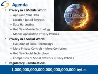 Agenda
• Privacy in a Mobile World
–
–
–
–
–

Apps and Your Data
Location Based Services
Data Harvesting
Hot New Mobile Technology
Mobile Application Privacy Policies

• Privacy in a Social World
–
–
–
–

Evolution of Social Technology
More Privacy Controls = More Confusion
Hot New Social Technology
Comparison of Social Network Privacy Policies

• Regulatory Ramifications

1,000,000,000,000,000,000,000,000 bytes

2

 