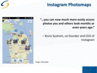 Instagram Photomaps
“…you can now much more easily access
photos you and others took months or
even years ago.”
– Kevin Systrom, co-founder and CEO of
Instagram

Image: Mashable

21

 
