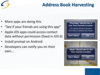 Address Book Harvesting
• More apps are doing this
• “See if your friends are using this app”
• Apple iOS apps could access contact
data without permission (fixed in iOS 6)
• Install prompt on Android
• Developers can notify you on their
own…

22

 