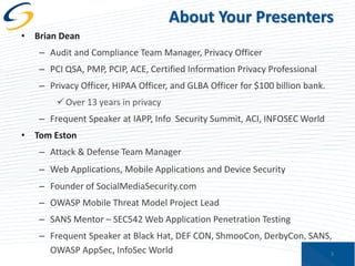 About Your Presenters
• Brian Dean
– Audit and Compliance Team Manager, Privacy Officer
– PCI QSA, PMP, PCIP, ACE, Certified Information Privacy Professional
– Privacy Officer, HIPAA Officer, and GLBA Officer for $100 billion bank.
 Over 13 years in privacy
– Frequent Speaker at IAPP, Info Security Summit, ACI, INFOSEC World
• Tom Eston
– Attack & Defense Team Manager
– Web Applications, Mobile Applications and Device Security
– Founder of SocialMediaSecurity.com

– OWASP Mobile Threat Model Project Lead
– SANS Mentor – SEC542 Web Application Penetration Testing
– Frequent Speaker at Black Hat, DEF CON, ShmooCon, DerbyCon, SANS,
OWASP AppSec, InfoSec World
3

 