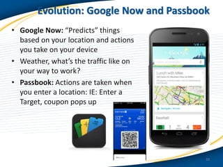 Evolution: Google Now and Passbook
• Google Now: “Predicts” things
based on your location and actions
you take on your device
• Weather, what’s the traffic like on
your way to work?
• Passbook: Actions are taken when
you enter a location: IE: Enter a
Target, coupon pops up

33

 