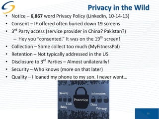 Privacy in the Wild
• Notice – 6,867 word Privacy Policy (LinkedIn, 10-14-13)
• Consent – IF offered often buried down 19 screens
• 3rd Party access (service provider in China? Pakistan?)
– Hey you “consented.” It was on the 19th screen!
• Collection – Some collect too much (MyFitnessPal)
• Retention – Not typically addressed in the US
• Disclosure to 3rd Parties – Almost unilaterally!
• Security – Who knows (more on that later)
• Quality – I loaned my phone to my son. I never went…

39

 