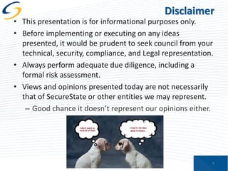 Disclaimer

• This presentation is for informational purposes only.
• Before implementing or executing on any ideas
presented, it would be prudent to seek council from your
technical, security, compliance, and Legal representation.
• Always perform adequate due diligence, including a
formal risk assessment.
• Views and opinions presented today are not necessarily
that of SecureState or other entities we may represent.
– Good chance it doesn’t represent our opinions either.

4

 