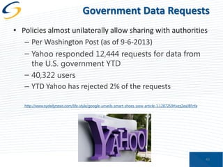 Government Data Requests
• Policies almost unilaterally allow sharing with authorities
– Per Washington Post (as of 9-6-2013)
– Yahoo responded 12,444 requests for data from
the U.S. government YTD
– 40,322 users
– YTD Yahoo has rejected 2% of the requests
http://www.nydailynews.com/life-style/google-unveils-smart-shoes-sxsw-article-1.1287259#ixzz2eaJBFnfa

43

 