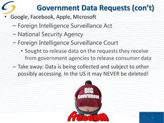 Government Data Requests (con’t)
• Google, Facebook, Apple, Microsoft
– Foreign Intelligence Surveillance Act
– National Security Agency
– Foreign Intelligence Surveillance Court
• Sought to release data on the requests they receive
from government agencies to release consumer data
– Take away: Data is being collected and subject to other
possibly accessing. In the US it may NEVER be deleted!

44

 
