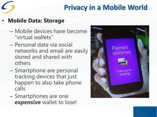Privacy in a Mobile World
• Mobile Data: Storage
– Mobile devices have become
“virtual wallets”
– Personal data via social
networks and email are easily
stored and shared with
others
– Smartphone are personal
tracking devices that just
happen to also take phone
calls
– Smartphones are one
expensive wallet to lose!
5

 