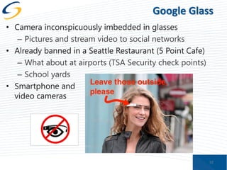 Google Glass
• Camera inconspicuously imbedded in glasses
– Pictures and stream video to social networks
• Already banned in a Seattle Restaurant (5 Point Cafe)
– What about at airports (TSA Security check points)
– School yards
• Smartphone and
video cameras

52

 