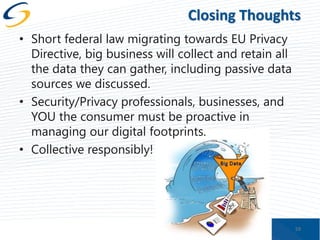Closing Thoughts
• Short federal law migrating towards EU Privacy
Directive, big business will collect and retain all
the data they can gather, including passive data
sources we discussed.
• Security/Privacy professionals, businesses, and
YOU the consumer must be proactive in
managing our digital footprints.
• Collective responsibly!

59

 