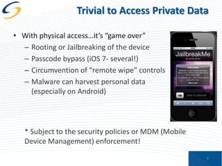 Trivial to Access Private Data
• With physical access…it’s “game over”
– Rooting or Jailbreaking of the device
– Passcode bypass (iOS 7- several!)
– Circumvention of “remote wipe” controls
– Malware can harvest personal data
(especially on Android)

* Subject to the security policies or MDM (Mobile
Device Management) enforcement!
8

 