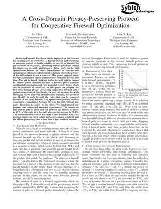 A Cross-Domain Privacy-Preserving Protocol
for Cooperative Firewall Optimization
Fei Chen
Department of CSE
Michigan State University
East Lansing, MI
feichen@cse.msu.edu
Bezawada Bruhadeshwar
Center for Security Research
Institute of Information Technology
Hyderabad - 500032, India
bezawada@iiit.ac.in
Alex X. Liu
Department of CSE
Michigan State University
East Lansing, MI
alexliu@cse.msu.edu
Abstract—Firewalls have been widely deployed on the Internet
for securing private networks. A ﬁrewall checks each incoming
or outgoing packet to decide whether to accept or discard the
packet based on its policy. Optimizing ﬁrewall policies is crucial
for improving network performance. Prior work on ﬁrewall
optimization focuses on either intra-ﬁrewall or inter-ﬁrewall
optimization within one administrative domain where the privacy
of ﬁrewall policies is not a concern. This paper explores inter-
ﬁrewall optimization across administrative domains for the ﬁrst
time. The key technical challenge is that ﬁrewall policies cannot
be shared across domains because a ﬁrewall policy contains
conﬁdential information and even potential security holes, which
can be exploited by attackers. In this paper, we propose the
ﬁrst cross-domain privacy-preserving cooperative ﬁrewall policy
optimization protocol. Speciﬁcally, for any two adjacent ﬁrewalls
belonging to two different administrative domains, our protocol
can identify in each ﬁrewall the rules that can be removed
because of the other ﬁrewall. The optimization process involves
cooperative computation between the two ﬁrewalls without any
party disclosing its policy to the other. We implemented our
protocol and conducted extensive experiments. The results on
real ﬁrewall policies show that our protocol can remove as many
as 49% of the rules in a ﬁrewall whereas the average is 19.4%.
The communication cost is less than a few hundred KBs. Our
protocol incurs no extra online packet processing overhead and
the ofﬂine processing time is less than a few hundred seconds.
I. INTRODUCTION
A. Background and Motivation
Firewalls are critical in securing private networks of busi-
nesses, institutions, and home networks. A ﬁrewall is often
placed at the entrance between a private network and the
external network so that it can check each incoming or
outgoing packet and decide whether to accept or discard the
packet based on its policy. A ﬁrewall policy is usually speciﬁed
as a sequence of rules, called Access Control List (ACL), and
each rule has a predicate over multiple packet header ﬁelds
(i.e., source IP, destination IP, source port, destination port,
and protocol type) and a decision (i.e., accept and discard) for
the packets that match the predicate. The rules in a ﬁrewall
policy typically follow the ﬁrst-match semantics where the
decision for a packet is the decision of the ﬁrst rule that the
packet matches in the policy. Each physical interface of a
router/ﬁrewall is conﬁgured with two ACLs: one for ﬁltering
outgoing packets and the other one for ﬁltering incoming
packets. In this paper, we use the terms ﬁrewalls, ﬁrewall
policies, and ACLs interchangeably.
The number of rules in a ﬁrewall signiﬁcantly affects its
throughput. Fig. 1 shows the result of the performance test of
iptables conducted by HiPAC [1]. It shows that increasing the
number of rules in a ﬁrewall policy dramatically reduces the
ﬁrewall throughput. Unfortunately, with the explosive growth
of services deployed on the Internet, ﬁrewall policies are
growing rapidly in size. Thus, optimizing ﬁrewall policies is
crucial for improving network performance.
B. Limitation of Prior Work
25 50 100 200 400 800 160032006400
0
10
20
30
40
50
60
70
80
90
100
Number of rules
Throughput(Percentage)
Fig. 1. The effect of the number of
rules on the throughput with frame
size 128 bytes in [1]
Prior work on ﬁrewall op-
timization focuses on either
intra-ﬁrewall optimization [7],
[15], [16], [17], [18], [19], [20],
[21] or inter-ﬁrewall optimiza-
tion [3], [27] within one ad-
ministrative domain where the
privacy of ﬁrewall policies is
not a concern. Intra-ﬁrewall op-
timization means optimizing a single ﬁrewall. It is achieved
by either removing redundant rules [15], [17] or rewriting
rules [7], [16], [18], [19], [20], [21]. Prior work on inter-
ﬁrewall optimization requires two ﬁrewall policies without
any privacy protection, and thus can only be used within one
administrative domain. However, in reality, it is common that
two ﬁrewalls belong to different administrative domains where
ﬁrewall policies cannot be shared with each other. Keeping
ﬁrewall policies conﬁdential is very important for two reasons.
First, a ﬁrewall policy may have security holes that can be
exploited by attackers. Quantitative studies have shown that
most ﬁrewalls are misconﬁgured and have security holes [25].
Second, a ﬁrewall policy often contains private information,
e.g., the IP addresses of servers, which can be used by attackers
to launch more precise and targeted attacks.
C. Cross-domain Inter-ﬁrewall Optimization
To our best knowledge, no prior work focuses on cross-
domain privacy-preserving inter-ﬁrewall optimization. This
paper represents the ﬁrst step in exploring this unknown
space. Speciﬁcally, we focus on removing inter-ﬁrewall policy
redundancies in a privacy-preserving manner. Consider two
adjacent ﬁrewalls 1 and 2 belonging to different administrative
domains Net1 and Net2. Let FW1 denote the policy on
ﬁrewall 1’s outgoing interface to ﬁrewall 2 and FW2 denote
the policy on ﬁrewall 2’s incoming interface from ﬁrewall 1.
For a rule r in FW2, if all the packets that match r but do not
match any rule above r in FW2 are discarded by FW1, rule
r can be removed because such packets never come to FW2.
We call rule r an inter-ﬁrewall redundant rule with respect to
FW1. Note that FW1 and FW2 only ﬁlter the trafﬁc from
FW1 to FW2; the trafﬁc from ﬁrewall 2’s outgoing interface
 