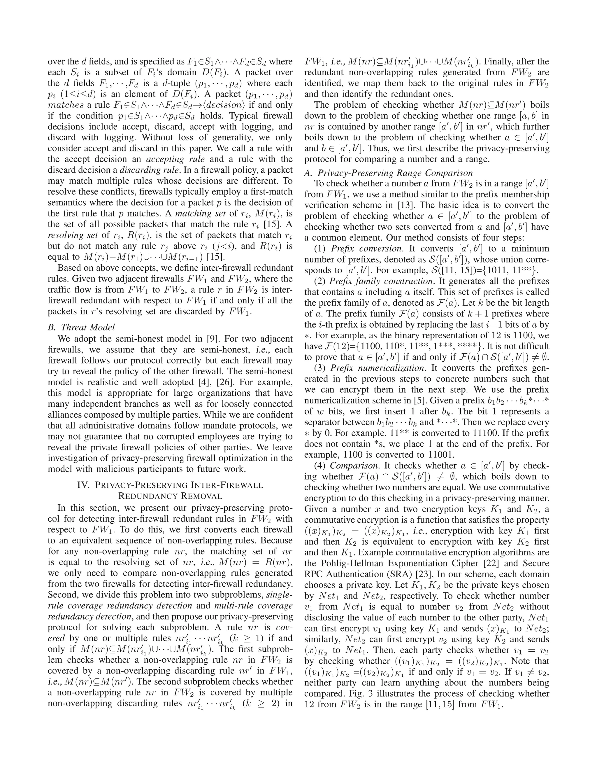 over the d ﬁelds, and is speciﬁed as F1∈S1∧· · ·∧Fd∈Sd where
each Si is a subset of Fi’s domain D(Fi). A packet over
the d ﬁelds F1,· · · ,Fd is a d-tuple (p1, · · · , pd) where each
pi (1≤i≤d) is an element of D(Fi). A packet (p1, · · · , pd)
matches a rule F1∈S1∧· · ·∧Fd∈Sd→ decision if and only
if the condition p1∈S1∧· · ·∧pd∈Sd holds. Typical ﬁrewall
decisions include accept, discard, accept with logging, and
discard with logging. Without loss of generality, we only
consider accept and discard in this paper. We call a rule with
the accept decision an accepting rule and a rule with the
discard decision a discarding rule. In a ﬁrewall policy, a packet
may match multiple rules whose decisions are different. To
resolve these conﬂicts, ﬁrewalls typically employ a ﬁrst-match
semantics where the decision for a packet p is the decision of
the ﬁrst rule that p matches. A matching set of ri, M(ri), is
the set of all possible packets that match the rule ri [15]. A
resolving set of ri, R(ri), is the set of packets that match ri
but do not match any rule rj above ri (j<i), and R(ri) is
equal to M(ri)−M(r1)∪· · ·∪M(ri−1) [15].
Based on above concepts, we deﬁne inter-ﬁrewall redundant
rules. Given two adjacent ﬁrewalls FW1 and FW2, where the
trafﬁc ﬂow is from FW1 to FW2, a rule r in FW2 is inter-
ﬁrewall redundant with respect to FW1 if and only if all the
packets in r’s resolving set are discarded by FW1.
B. Threat Model
We adopt the semi-honest model in [9]. For two adjacent
ﬁrewalls, we assume that they are semi-honest, i.e., each
ﬁrewall follows our protocol correctly but each ﬁrewall may
try to reveal the policy of the other ﬁrewall. The semi-honest
model is realistic and well adopted [4], [26]. For example,
this model is appropriate for large organizations that have
many independent branches as well as for loosely connected
alliances composed by multiple parties. While we are conﬁdent
that all administrative domains follow mandate protocols, we
may not guarantee that no corrupted employees are trying to
reveal the private ﬁrewall policies of other parties. We leave
investigation of privacy-preserving ﬁrewall optimization in the
model with malicious participants to future work.
IV. PRIVACY-PRESERVING INTER-FIREWALL
REDUNDANCY REMOVAL
In this section, we present our privacy-preserving proto-
col for detecting inter-ﬁrewall redundant rules in FW2 with
respect to FW1. To do this, we ﬁrst converts each ﬁrewall
to an equivalent sequence of non-overlapping rules. Because
for any non-overlapping rule nr, the matching set of nr
is equal to the resolving set of nr, i.e., M(nr) = R(nr),
we only need to compare non-overlapping rules generated
from the two ﬁrewalls for detecting inter-ﬁrewall redundancy.
Second, we divide this problem into two subproblems, single-
rule coverage redundancy detection and multi-rule coverage
redundancy detection, and then propose our privacy-preserving
protocol for solving each subproblem. A rule nr is cov-
ered by one or multiple rules nr′
i1
· · · nr′
ik
(k ≥ 1) if and
only if M(nr)⊆M(nr′
i1
)∪· · ·∪M(nr′
ik
). The ﬁrst subprob-
lem checks whether a non-overlapping rule nr in FW2 is
covered by a non-overlapping discarding rule nr′
in FW1,
i.e., M(nr)⊆M(nr′
). The second subproblem checks whether
a non-overlapping rule nr in FW2 is covered by multiple
non-overlapping discarding rules nr′
i1
· · · nr′
ik
(k ≥ 2) in
FW1, i.e., M(nr)⊆M(nr′
i1
)∪· · ·∪M(nr′
ik
). Finally, after the
redundant non-overlapping rules generated from FW2 are
identiﬁed, we map them back to the original rules in FW2
and then identify the redundant ones.
The problem of checking whether M(nr)⊆M(nr′
) boils
down to the problem of checking whether one range [a, b] in
nr is contained by another range [a′
, b′
] in nr′
, which further
boils down to the problem of checking whether a ∈ [a′
, b′
]
and b ∈ [a′
, b′
]. Thus, we ﬁrst describe the privacy-preserving
protocol for comparing a number and a range.
A. Privacy-Preserving Range Comparison
To check whether a number a from FW2 is in a range [a′
, b′
]
from FW1, we use a method similar to the preﬁx membership
veriﬁcation scheme in [13]. The basic idea is to convert the
problem of checking whether a ∈ [a′
, b′
] to the problem of
checking whether two sets converted from a and [a′
, b′
] have
a common element. Our method consists of four steps:
(1) Preﬁx conversion. It converts [a′
, b′
] to a minimum
number of preﬁxes, denoted as S([a′
, b′
]), whose union corre-
sponds to [a′
, b′
]. For example, S([11, 15])={1011, 11**}.
(2) Preﬁx family construction. It generates all the preﬁxes
that contains a including a itself. This set of preﬁxes is called
the preﬁx family of a, denoted as F(a). Let k be the bit length
of a. The preﬁx family F(a) consists of k + 1 preﬁxes where
the i-th preﬁx is obtained by replacing the last i−1 bits of a by
∗. For example, as the binary representation of 12 is 1100, we
have F(12)={1100, 110*, 11**, 1***, ****}. It is not difﬁcult
to prove that a ∈ [a′
, b′
] if and only if F(a) ∩ S([a′
, b′
]) = ∅.
(3) Preﬁx numericalization. It converts the preﬁxes gen-
erated in the previous steps to concrete numbers such that
we can encrypt them in the next step. We use the preﬁx
numericalization scheme in [5]. Given a preﬁx b1b2 · · · bk*· · ·*
of w bits, we ﬁrst insert 1 after bk. The bit 1 represents a
separator between b1b2 · · · bk and *· · ·*. Then we replace every
∗ by 0. For example, 11** is converted to 11100. If the preﬁx
does not contain *s, we place 1 at the end of the preﬁx. For
example, 1100 is converted to 11001.
(4) Comparison. It checks whether a ∈ [a′
, b′
] by check-
ing whether F(a) ∩ S([a′
, b′
]) = ∅, which boils down to
checking whether two numbers are equal. We use commutative
encryption to do this checking in a privacy-preserving manner.
Given a number x and two encryption keys K1 and K2, a
commutative encryption is a function that satisﬁes the property
((x)K1 )K2 = ((x)K2 )K1 , i.e., encryption with key K1 ﬁrst
and then K2 is equivalent to encryption with key K2 ﬁrst
and then K1. Example commutative encryption algorithms are
the Pohlig-Hellman Exponentiation Cipher [22] and Secure
RPC Authentication (SRA) [23]. In our scheme, each domain
chooses a private key. Let K1, K2 be the private keys chosen
by Net1 and Net2, respectively. To check whether number
v1 from Net1 is equal to number v2 from Net2 without
disclosing the value of each number to the other party, Net1
can ﬁrst encrypt v1 using key K1 and sends (x)K1 to Net2;
similarly, Net2 can ﬁrst encrypt v2 using key K2 and sends
(x)K2 to Net1. Then, each party checks whether v1 = v2
by checking whether ((v1)K1 )K2 = ((v2)K2 )K1 . Note that
((v1)K1 )K2 =((v2)K2 )K1 if and only if v1 = v2. If v1 = v2,
neither party can learn anything about the numbers being
compared. Fig. 3 illustrates the process of checking whether
12 from FW2 is in the range [11, 15] from FW1.
 