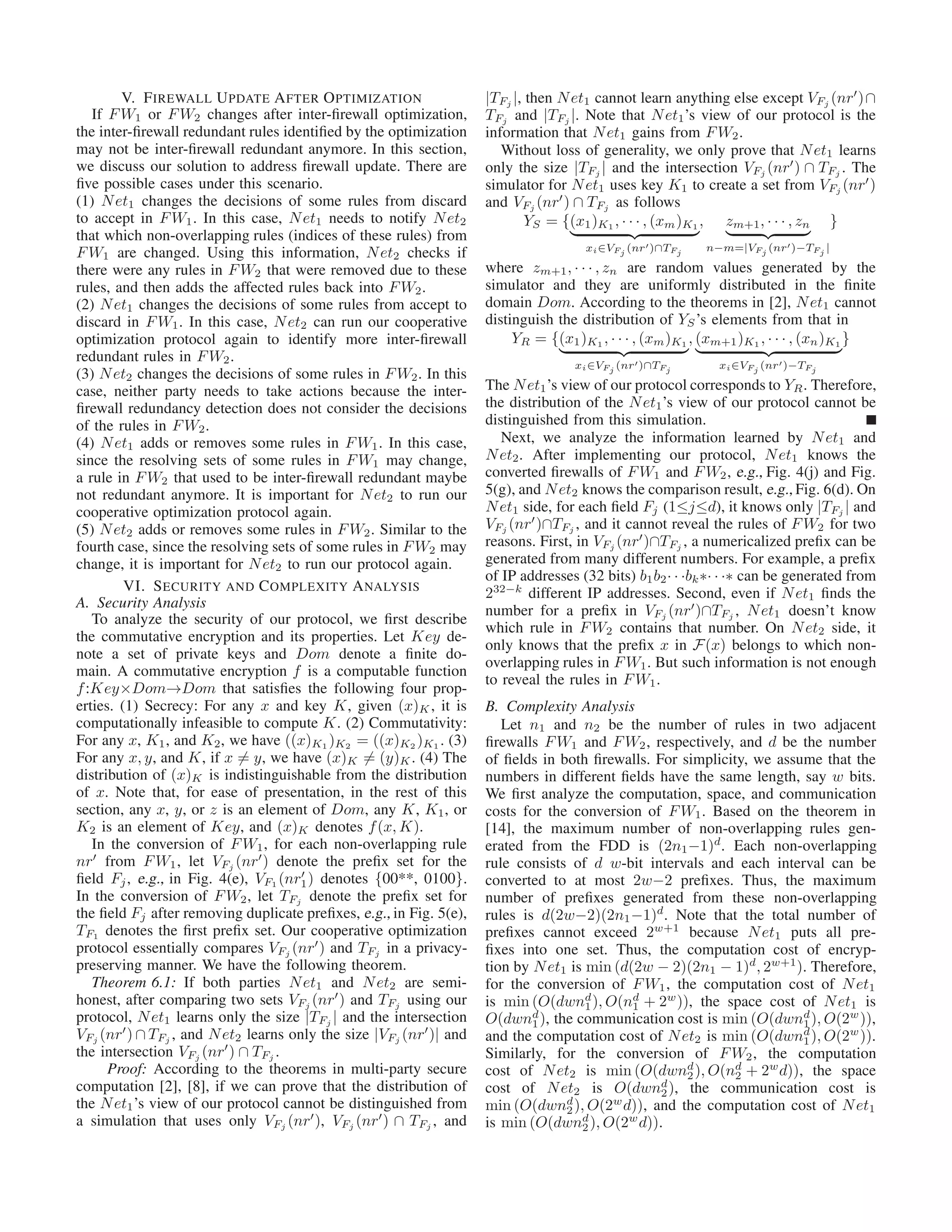 V. FIREWALL UPDATE AFTER OPTIMIZATION
If FW1 or FW2 changes after inter-ﬁrewall optimization,
the inter-ﬁrewall redundant rules identiﬁed by the optimization
may not be inter-ﬁrewall redundant anymore. In this section,
we discuss our solution to address ﬁrewall update. There are
ﬁve possible cases under this scenario.
(1) Net1 changes the decisions of some rules from discard
to accept in FW1. In this case, Net1 needs to notify Net2
that which non-overlapping rules (indices of these rules) from
FW1 are changed. Using this information, Net2 checks if
there were any rules in FW2 that were removed due to these
rules, and then adds the affected rules back into FW2.
(2) Net1 changes the decisions of some rules from accept to
discard in FW1. In this case, Net2 can run our cooperative
optimization protocol again to identify more inter-ﬁrewall
redundant rules in FW2.
(3) Net2 changes the decisions of some rules in FW2. In this
case, neither party needs to take actions because the inter-
ﬁrewall redundancy detection does not consider the decisions
of the rules in FW2.
(4) Net1 adds or removes some rules in FW1. In this case,
since the resolving sets of some rules in FW1 may change,
a rule in FW2 that used to be inter-ﬁrewall redundant maybe
not redundant anymore. It is important for Net2 to run our
cooperative optimization protocol again.
(5) Net2 adds or removes some rules in FW2. Similar to the
fourth case, since the resolving sets of some rules in FW2 may
change, it is important for Net2 to run our protocol again.
VI. SECURITY AND COMPLEXITY ANALYSIS
A. Security Analysis
To analyze the security of our protocol, we ﬁrst describe
the commutative encryption and its properties. Let Key de-
note a set of private keys and Dom denote a ﬁnite do-
main. A commutative encryption f is a computable function
f:Key×Dom→Dom that satisﬁes the following four prop-
erties. (1) Secrecy: For any x and key K, given (x)K , it is
computationally infeasible to compute K. (2) Commutativity:
For any x, K1, and K2, we have ((x)K1 )K2 = ((x)K2 )K1 . (3)
For any x, y, and K, if x = y, we have (x)K = (y)K. (4) The
distribution of (x)K is indistinguishable from the distribution
of x. Note that, for ease of presentation, in the rest of this
section, any x, y, or z is an element of Dom, any K, K1, or
K2 is an element of Key, and (x)K denotes f(x, K).
In the conversion of FW1, for each non-overlapping rule
nr′
from FW1, let VFj (nr′
) denote the preﬁx set for the
ﬁeld Fj, e.g., in Fig. 4(e), VF1 (nr′
1) denotes {00**, 0100}.
In the conversion of FW2, let TFj denote the preﬁx set for
the ﬁeld Fj after removing duplicate preﬁxes, e.g., in Fig. 5(e),
TF1 denotes the ﬁrst preﬁx set. Our cooperative optimization
protocol essentially compares VFj (nr′
) and TFj in a privacy-
preserving manner. We have the following theorem.
Theorem 6.1: If both parties Net1 and Net2 are semi-
honest, after comparing two sets VFj (nr′
) and TFj using our
protocol, Net1 learns only the size |TFj | and the intersection
VFj (nr′
) ∩ TFj , and Net2 learns only the size |VFj (nr′
)| and
the intersection VFj (nr′
) ∩ TFj .
Proof: According to the theorems in multi-party secure
computation [2], [8], if we can prove that the distribution of
the Net1’s view of our protocol cannot be distinguished from
a simulation that uses only VFj (nr′
), VFj (nr′
) ∩ TFj , and
|TFj |, then Net1 cannot learn anything else except VFj (nr′
)∩
TFj and |TFj |. Note that Net1’s view of our protocol is the
information that Net1 gains from FW2.
Without loss of generality, we only prove that Net1 learns
only the size |TFj | and the intersection VFj (nr′
) ∩ TFj . The
simulator for Net1 uses key K1 to create a set from VFj (nr′
)
and VFj (nr′
) ∩ TFj as follows
YS = {(x1)K1 , · · · , (xm)K1
xi∈VFj
(nr′)∩TFj
, zm+1, · · · , zn
n−m=|VFj
(nr′)−TFj
|
}
where zm+1, · · · , zn are random values generated by the
simulator and they are uniformly distributed in the ﬁnite
domain Dom. According to the theorems in [2], Net1 cannot
distinguish the distribution of YS’s elements from that in
YR = {(x1)K1 , · · · , (xm)K1
xi∈VFj
(nr′)∩TFj
, (xm+1)K1 , · · · , (xn)K1
xi∈VFj
(nr′)−TFj
}
The Net1’s view of our protocol corresponds to YR. Therefore,
the distribution of the Net1’s view of our protocol cannot be
distinguished from this simulation.
Next, we analyze the information learned by Net1 and
Net2. After implementing our protocol, Net1 knows the
converted ﬁrewalls of FW1 and FW2, e.g., Fig. 4(j) and Fig.
5(g), and Net2 knows the comparison result, e.g., Fig. 6(d). On
Net1 side, for each ﬁeld Fj (1≤j≤d), it knows only |TFj | and
VFj (nr′
)∩TFj , and it cannot reveal the rules of FW2 for two
reasons. First, in VFj (nr′
)∩TFj , a numericalized preﬁx can be
generated from many different numbers. For example, a preﬁx
of IP addresses (32 bits) b1b2· · ·bk∗· · ·∗ can be generated from
232−k
different IP addresses. Second, even if Net1 ﬁnds the
number for a preﬁx in VFj (nr′
)∩TFj , Net1 doesn’t know
which rule in FW2 contains that number. On Net2 side, it
only knows that the preﬁx x in F(x) belongs to which non-
overlapping rules in FW1. But such information is not enough
to reveal the rules in FW1.
B. Complexity Analysis
Let n1 and n2 be the number of rules in two adjacent
ﬁrewalls FW1 and FW2, respectively, and d be the number
of ﬁelds in both ﬁrewalls. For simplicity, we assume that the
numbers in different ﬁelds have the same length, say w bits.
We ﬁrst analyze the computation, space, and communication
costs for the conversion of FW1. Based on the theorem in
[14], the maximum number of non-overlapping rules gen-
erated from the FDD is (2n1−1)d
. Each non-overlapping
rule consists of d w-bit intervals and each interval can be
converted to at most 2w−2 preﬁxes. Thus, the maximum
number of preﬁxes generated from these non-overlapping
rules is d(2w−2)(2n1−1)d
. Note that the total number of
preﬁxes cannot exceed 2w+1
because Net1 puts all pre-
ﬁxes into one set. Thus, the computation cost of encryp-
tion by Net1 is min (d(2w − 2)(2n1 − 1)d
, 2w+1
). Therefore,
for the conversion of FW1, the computation cost of Net1
is min (O(dwnd
1), O(nd
1 + 2w
)), the space cost of Net1 is
O(dwnd
1), the communication cost is min (O(dwnd
1), O(2w
)),
and the computation cost of Net2 is min (O(dwnd
1), O(2w
)).
Similarly, for the conversion of FW2, the computation
cost of Net2 is min (O(dwnd
2), O(nd
2 + 2w
d)), the space
cost of Net2 is O(dwnd
2), the communication cost is
min (O(dwnd
2), O(2w
d)), and the computation cost of Net1
is min (O(dwnd
2), O(2w
d)).
 