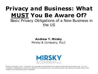 Privacy and Business: What
  MUST You Be Aware Of?
      Basic Privacy Obligations of a New Business in
                         the US


                                      Andrew T. Mirsky
                                    Mirsky & Company, PLLC




Mirsky & Company, PLLC (“Kenyon”) has provided this presentation for general informational purposes only. It is not
intended as professional counsel and should not be used as such. You should contact your attorney to obtain advice with
respect to any particular issue or problem.
 