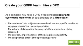 GDPR
Create your GDPR team : hire a DPO
As a company, You need a DPO if you conduct regular and
systematic monitoring of data subjects on a large scale:
• The	number of	data	subjects concerned – either as	a	specific number or	
as	a	proportion	of	the	relevant	population
• The	volume	of	data	and/or	the	range	of	different data	items	being
processed
• The	duration,	or	permanence,	of	the	data	processing activity
• The	geographical extent of	the	processing activity
 
