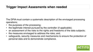Trigger Impact Assesments when needed
The DPIA must contain a systematic description of the envisaged processing
operations;
• the purposes of the processing;
• the legitimate interest pursued by the controller (if applicable);
• an assessment of the risks to the rights and freedoms of the data subjects;
• the measures envisaged to address the risks; and,
• safeguards, security measures and mechanisms to ensure the protection of
personal data and to demonstrate compliance.
 