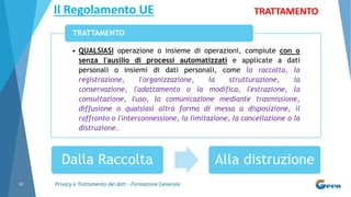 Privacy e Trattamento dei dati - Formazione Generale10
• QUALSIASI operazione o insieme di operazioni, compiute con o
senza l'ausilio di processi automatizzati e applicate a dati
personali o insiemi di dati personali, come la raccolta, la
registrazione, l'organizzazione, la strutturazione, la
conservazione, l'adattamento o la modifica, l'estrazione, la
consultazione, l'uso, la comunicazione mediante trasmissione,
diffusione o qualsiasi altra forma di messa a disposizione, il
raffronto o l'interconnessione, la limitazione, la cancellazione o la
distruzione.
TRATTAMENTO
Il Regolamento UE TRATTAMENTO
Dalla Raccolta Alla distruzione
 