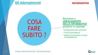 Privacy e Trattamento dei dati - Formazione Generale16
COSA
FARE
SUBITO ?
Revisione e
ADEGUAMENTO
DELLE INFORMATIVE
presenti in azienda
* Completezza dei contenuti
* Finalità perseguite
* Effettiva emissione in tutte
le piattaforme
INFORMATIVAGli Adempimenti
 