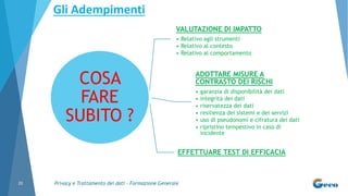 Privacy e Trattamento dei dati - Formazione Generale20
COSA
FARE
SUBITO ?
VALUTAZIONE DI IMPATTO
• Relativo agli strumenti
• Relativo al contesto
• Relativo al comportamento
ADOTTARE MISURE A
CONTRASTO DEI RISCHI
• garanzia di disponibilità dei dati
• integrità dei dati
• riservatezza dei dati
• resilienza dei sistemi e dei servizi
• uso di pseudonomi e cifratura dei dati
• ripristino tempestivo in caso di
incidente
EFFETTUARE TEST DI EFFICACIA
Gli Adempimenti
 