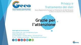 Privacy e
Trattamento dei dati
Nuovo Regolamento Europeo sul Trattamento dei Dati Personali
e Libera Circolazione delle Informazioni
Grazie per
l’attenzione
Sede legale ed amministrativa
Via P. Gobetti, 1/A - Fraz. San Michele al Fiume
61040 Mondavio (PU)
Tel. 0721.987027 Fax 0721.987811 Cell 393.9377723
E-mail: info@gecoconsulting.it Web: www.gecoconsulting.it
 