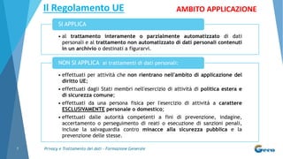 Privacy e Trattamento dei dati - Formazione Generale7
• al trattamento interamente o parzialmente automatizzato di dati
personali e al trattamento non automatizzato di dati personali contenuti
in un archivio o destinati a figurarvi.
SI APPLICA
• effettuati per attività che non rientrano nell'ambito di applicazione del
diritto UE;
• effettuati dagli Stati membri nell'esercizio di attività di politica estera e
di sicurezza comune;
• effettuati da una persona fisica per l'esercizio di attività a carattere
ESCLUSIVAMENTE personale o domestico;
• effettuati dalle autorità competenti a fini di prevenzione, indagine,
accertamento o perseguimento di reati o esecuzione di sanzioni penali,
incluse la salvaguardia contro minacce alla sicurezza pubblica e la
prevenzione delle stesse.
NON SI APPLICA ai trattamenti di dati personali:
Il Regolamento UE AMBITO APPLICAZIONE
 