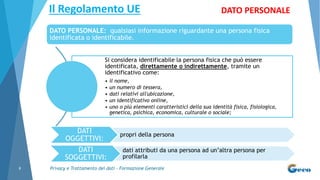 Privacy e Trattamento dei dati - Formazione Generale8
Si considera identificabile la persona fisica che può essere
identificata, direttamente o indirettamente, tramite un
identificativo come:
• il nome,
• un numero di tessera,
• dati relativi all'ubicazione,
• un identificativo online,
• uno o più elementi caratteristici della sua identità fisica, fisiologica,
genetica, psichica, economica, culturale o sociale;
Il Regolamento UE DATO PERSONALE
DATO PERSONALE: qualsiasi informazione riguardante una persona fisica
identificata o identificabile.
DATI
OGGETTIVI:
propri della persona
DATI
SOGGETTIVI:
dati attributi da una persona ad un’altra persona per
profilarla
 