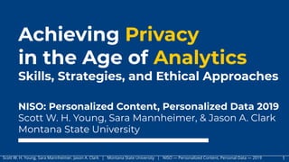 Scott W. H. Young. Sara Mannheimer. Jason A. Clark | Montana State University | NISO — Personalized Content, Personal Data — 2019 1
Achieving Privacy
in the Age of Analytics
Skills, Strategies, and Ethical Approaches
NISO: Personalized Content, Personalized Data 2019
Scott W. H. Young, Sara Mannheimer, & Jason A. Clark
Montana State University
 