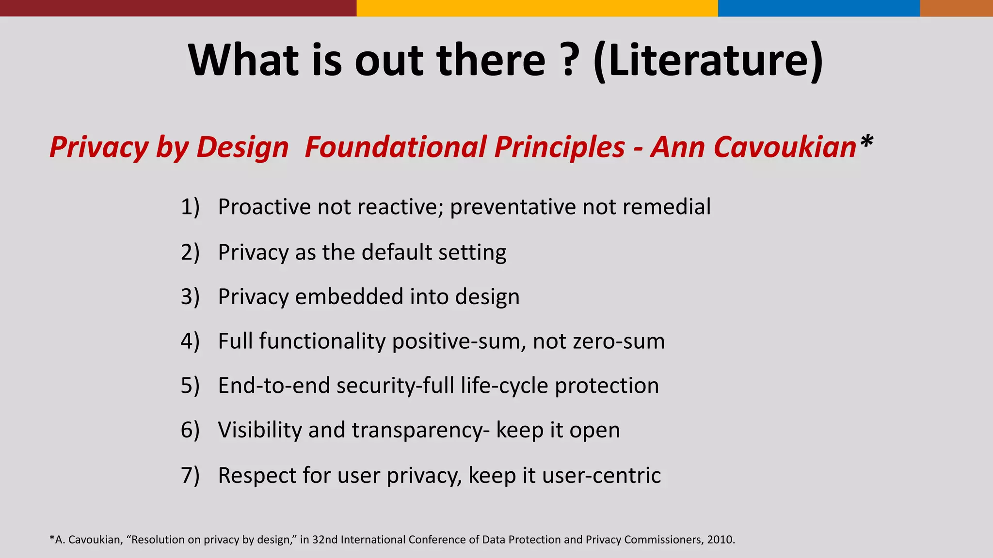 What	
  is	
  out	
  there	
  ?	
  (Literature)
Privacy	
  by	
  Design	
  	
  Foundational	
  Principles	
  -­‐ Ann	
  Cavoukian*
1) Proactive	
  not	
  reactive;	
  preventative	
  not	
  remedial
2) Privacy	
  as	
  the	
  default	
  setting
3) Privacy	
  embedded	
  into	
  design
4) Full	
  functionality	
  positive-­‐sum,	
  not	
  zero-­‐sum
5) End-­‐to-­‐end	
  security-­‐full	
  life-­‐cycle	
  protection
6) Visibility	
  and	
  transparency-­‐ keep	
  it	
  open
7) Respect	
  for	
  user	
  privacy,	
  keep	
  it	
  user-­‐centric
*A.	
  Cavoukian,	
  “Resolution	
  on	
  privacy	
  by	
  design,”	
  in	
  32nd	
  International	
  Conference	
  of	
  Data	
  Protection	
  and	
  Privacy	
  Commissioners,	
  2010.
 