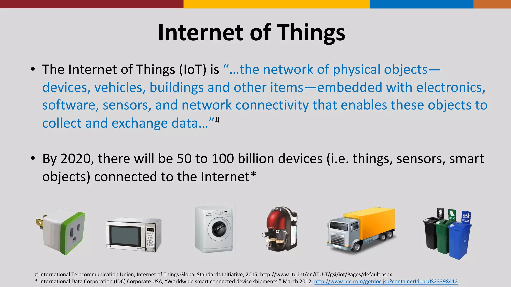 Internet	
  of	
  Things
• The	
  Internet	
  of	
  Things	
  (IoT)	
  is	
  “…the	
  network	
  of	
  physical	
  objects—
devices,	
  vehicles,	
  buildings	
  and	
  other	
  items—embedded	
  with	
  electronics,	
  
software,	
  sensors,	
  and	
  network	
  connectivity	
  that	
  enables	
  these	
  objects	
  to	
  
collect	
  and	
  exchange	
  data…”#
• By	
  2020,	
  there	
  will	
  be	
  50	
  to	
  100	
  billion	
  devices	
  (i.e.	
  things,	
  sensors,	
  smart	
  
objects)	
  connected	
  to	
  the	
  Internet*
#	
  International	
  Telecommunication	
  Union,	
  Internet	
  of	
  Things	
  Global	
  Standards	
  Initiative,	
  2015,	
  http://www.itu.int/en/ITU-­‐T/gsi/iot/Pages/default.aspx
*	
  International	
  Data	
  Corporation	
  (IDC)	
  Corporate	
  USA,	
  “Worldwide	
  smart	
  connected	
  device	
  shipments,”	
  March	
  2012,	
  http://www.idc.com/getdoc.jsp?containerId=prUS23398412
 
