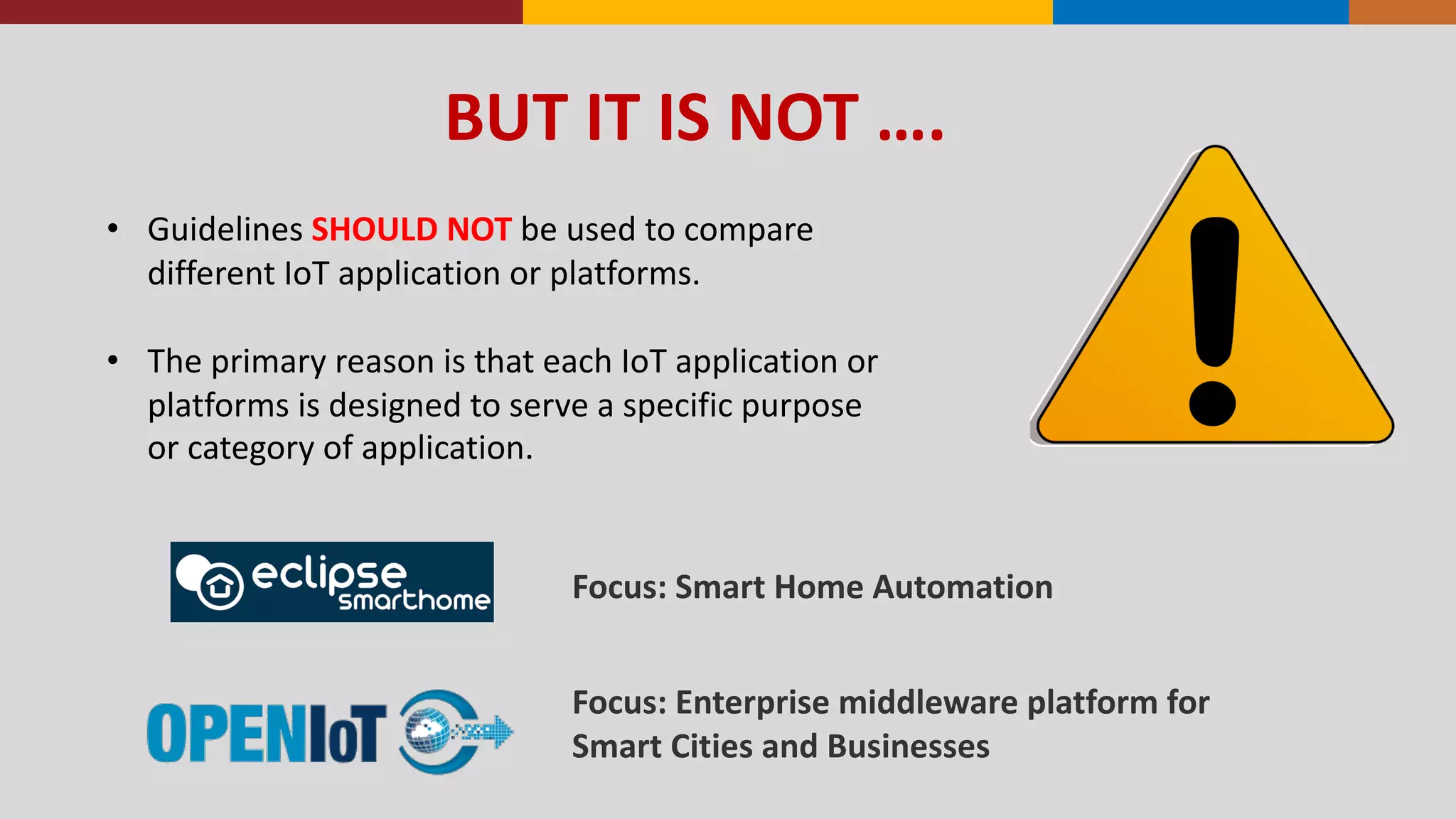 BUT	
  IT	
  IS	
  NOT	
  ….
• Guidelines	
  SHOULD	
  NOT	
  be	
  used	
  to	
  compare	
  
different	
  IoT	
  application	
  or	
  platforms.	
  
• The	
  primary	
  reason	
  is	
  that	
  each	
  IoT	
  application	
  or	
  
platforms	
  is	
  designed	
  to	
  serve	
  a	
  specific	
  purpose	
  
or	
  category	
  of	
  application.
Focus:	
  Enterprise	
  middleware	
  platform	
  for	
  
Smart	
  Cities	
  and	
  Businesses
Focus:	
  Smart	
  Home	
  Automation
 