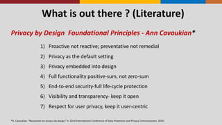 What	
  is	
  out	
  there	
  ?	
  (Literature)
Privacy	
  by	
  Design	
  	
  Foundational	
  Principles	
  -­‐ Ann	
  Cavoukian*
1) Proactive	
  not	
  reactive;	
  preventative	
  not	
  remedial
2) Privacy	
  as	
  the	
  default	
  setting
3) Privacy	
  embedded	
  into	
  design
4) Full	
  functionality	
  positive-­‐sum,	
  not	
  zero-­‐sum
5) End-­‐to-­‐end	
  security-­‐full	
  life-­‐cycle	
  protection
6) Visibility	
  and	
  transparency-­‐ keep	
  it	
  open
7) Respect	
  for	
  user	
  privacy,	
  keep	
  it	
  user-­‐centric
*A.	
  Cavoukian,	
  “Resolution	
  on	
  privacy	
  by	
  design,”	
  in	
  32nd	
  International	
  Conference	
  of	
  Data	
  Protection	
  and	
  Privacy	
  Commissioners,	
  2010.
 