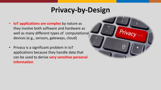 Privacy-­‐by-­‐Design
• IoT	
  applications	
  are	
  complex	
  by	
  nature	
  as	
  
they	
  involve	
  both	
  software	
  and	
  hardware	
  as	
  
well	
  as	
  many	
  different	
  types	
  of	
  	
  computational	
  
devices	
  (e.g.,	
  sensors,	
  gateways,	
  cloud)
• Privacy	
  is	
  a	
  significant	
  problem	
  in	
  IoT	
  
applications	
  because	
  they	
  handle	
  data	
  that	
  
can	
  be	
  used	
  to	
  derive	
  very	
  sensitive	
  personal	
  
information
 