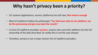Why	
  hasn’t	
  privacy	
  been	
  a	
  priority?
• IoT	
  systems	
  (applications,	
  service,	
  platforms)	
  are	
  still	
  new;	
  Not	
  mature	
  enough
• Most	
  IoT	
  platforms	
  follow	
  the	
  philosophy	
  “You	
  feed	
  your	
  data	
  to	
  our	
  platform,	
  we	
  
do	
  the	
  processing	
  and	
  give	
  you	
  back	
  the	
  results”
• Current	
  IoT	
  platform	
  providers	
  assume,	
  anyone	
  who	
  uses	
  their	
  platform	
  has	
  the	
  full	
  
ownership	
  of	
  the	
  data	
  they	
  feed.	
  (In	
  reality	
  this	
  is	
  not	
  the	
  case	
  always)
• Therefore,	
  privacy	
  is	
  not	
  a	
  major	
  concern	
  for	
  IoT	
  platform	
  providers.
 