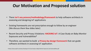 Our	
  Motivation	
  and	
  Proposed	
  solution
• There	
  isn’t	
  any	
  process/methodology/framework	
  to	
  help	
  software	
  architects	
  in	
  
assessing	
  and	
  designing	
  IoT	
  applications
• Existing	
  frameworks	
  are	
  not	
  prescriptive	
  enough	
  to	
  follow	
  by	
  an	
  engineer
(We	
  discuss	
  them	
  few	
  slides	
  later)
• Recent	
  Security	
  and	
  Privacy	
  Violations:	
  HACKING	
  IoT:	
  A	
  Case	
  Study	
  on	
  Baby	
  Monitor	
  
Exposures	
  and	
  Vulnerabilities#
• Therefore,	
  we	
  wanted	
  to	
  build	
  	
  a	
  Privacy-­‐by-­‐design	
  framework	
  that	
  can	
  guide	
  
software	
  architects	
  in	
  assessing	
  IoT	
  application.
#	
  https://www.rapid7.com/docs/Hacking-­‐IoT-­‐A-­‐Case-­‐Study-­‐on-­‐Baby-­‐Monitor-­‐Exposures-­‐and-­‐Vulnerabilities.pdf
 