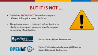 BUT	
  IT	
  IS	
  NOT	
  ….
• Guidelines	
  SHOULD	
  NOT	
  be	
  used	
  to	
  compare	
  
different	
  IoT	
  application	
  or	
  platforms.	
  
• The	
  primary	
  reason	
  is	
  that	
  each	
  IoT	
  application	
  or	
  
platforms	
  is	
  designed	
  to	
  serve	
  a	
  specific	
  purpose	
  
or	
  category	
  of	
  application.
Focus:	
  Enterprise	
  middleware	
  platform	
  for	
  
Smart	
  Cities	
  and	
  Businesses
Focus:	
  Smart	
  Home	
  Automation
 