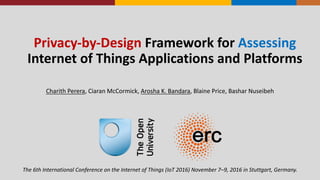 Privacy-­‐by-­‐Design Framework	
  for	
  Assessing
Internet	
  of	
  Things	
  Applications	
  and	
  Platforms
Charith	
  Perera,	
  Ciaran	
  McCormick,	
  Arosha	
  K.	
  Bandara,	
  Blaine	
  Price,	
  Bashar	
  Nuseibeh
The	
  6th	
  International	
  Conference	
  on	
  the	
  Internet	
  of	
  Things	
  (IoT	
  2016)	
  November	
  7–9,	
  2016	
  in	
  Stuttgart,	
  Germany.
 