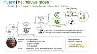 Privacy | het nieuwe groen
Privacy | in complexe ecosystemen beheersbaar maken
Lezing van : Richard Claassens KNVI-bijeenkomst
Tijdstip : vrijdag 29 september 2017 Afdeling: IT-Auditing
- 14.30 uur Ontvangst
- 15.00 uur Lezing
- 17.00 uur Borrel
Locatie : Hogeschool Utrecht, Koningsbergerstraat 9 in Utrecht
https://www.hu.nl/overdehu/evenementen/De-Master-spreekt-over-de-privacywet-2018
Privacy onvriendelijk
Ecosystems
Privacy
by
Design
Euro
Certificering
datalekdatalek
Hoe privacy by design ervoor gaat zorgen dat organisaties en
ketenpartners privacyvriendelijk en -compliant worden.
De Master spreekt...
privacywet 2018 (AVG)
 