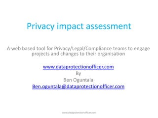 Privacy impact assessment

A web based tool for Privacy/Legal/Compliance teams to engage
          projects and changes to their organisation

              www.dataprotectionofficer.com
                           By
                      Ben Oguntala
          Ben.oguntala@dataprotectionofficer.com



                       www.dataprotectionofficer.com
 