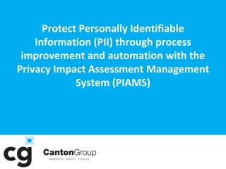 1

Protect Personally Identifiable
Information (PII) through process
improvement and automation with the
Privacy Impact Assessment Management
System (PIAMS)

Presented by
www.cantongroup.com

Richard Snyder
Jason Lancaster
Kelly Price

2920 O’Donnell St.
Baltimore, MD 21224
tel: 410.675.5708
fax: 410.675.5111
www.cantongroup.com

 