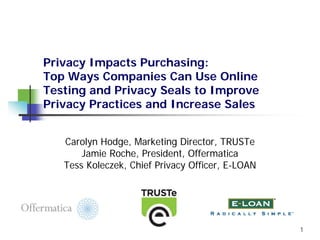 Privacy Impacts Purchasing:
Top Ways Companies Can Use Online
Testing and Privacy Seals to Improve
Privacy Practices and Increase Sales


   Carolyn Hodge, Marketing Director, TRUSTe
       Jamie Roche, President, Offermatica
   Tess Koleczek, Chief Privacy Officer, E-LOAN




                                                  1
 