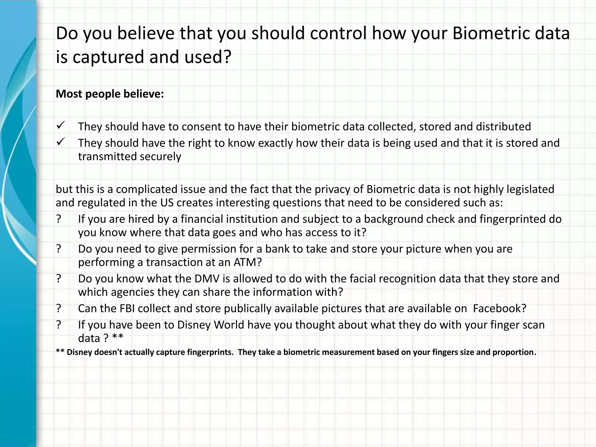Do you believe that you should control how your Biometric data
is captured and used?
Most people believe:
 They should have to consent to have their biometric data collected, stored and distributed
 They should have the right to know exactly how their data is being used and that it is stored and
transmitted securely
but this is a complicated issue and the fact that the privacy of Biometric data is not highly legislated
and regulated in the US creates interesting questions that need to be considered such as:
? If you are hired by a financial institution and subject to a background check and fingerprinted do
you know where that data goes and who has access to it?
? Do you need to give permission for a bank to take and store your picture when you are
performing a transaction at an ATM?
? Do you know what the DMV is allowed to do with the facial recognition data that they store and
which agencies they can share the information with?
? Can the FBI collect and store publically available pictures that are available on Facebook?
? If you have been to Disney World have you thought about what they do with your finger scan
data ? **
** Disney doesn't actually capture fingerprints. They take a biometric measurement based on your fingers size and proportion.
 