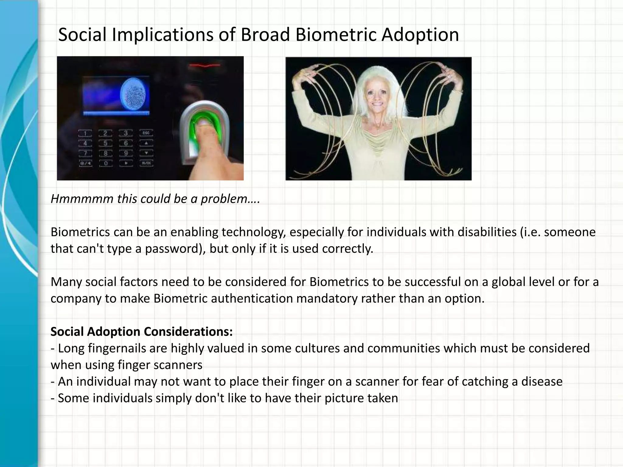 Social Implications of Broad Biometric Adoption
Hmmmmm this could be a problem….
Biometrics can be an enabling technology, especially for individuals with disabilities (i.e. someone
that can't type a password), but only if it is used correctly.
Many social factors need to be considered for Biometrics to be successful on a global level or for a
company to make Biometric authentication mandatory rather than an option.
Social Adoption Considerations:
- Long fingernails are highly valued in some cultures and communities which must be considered
when using finger scanners
- An individual may not want to place their finger on a scanner for fear of catching a disease
- Some individuals simply don't like to have their picture taken
 