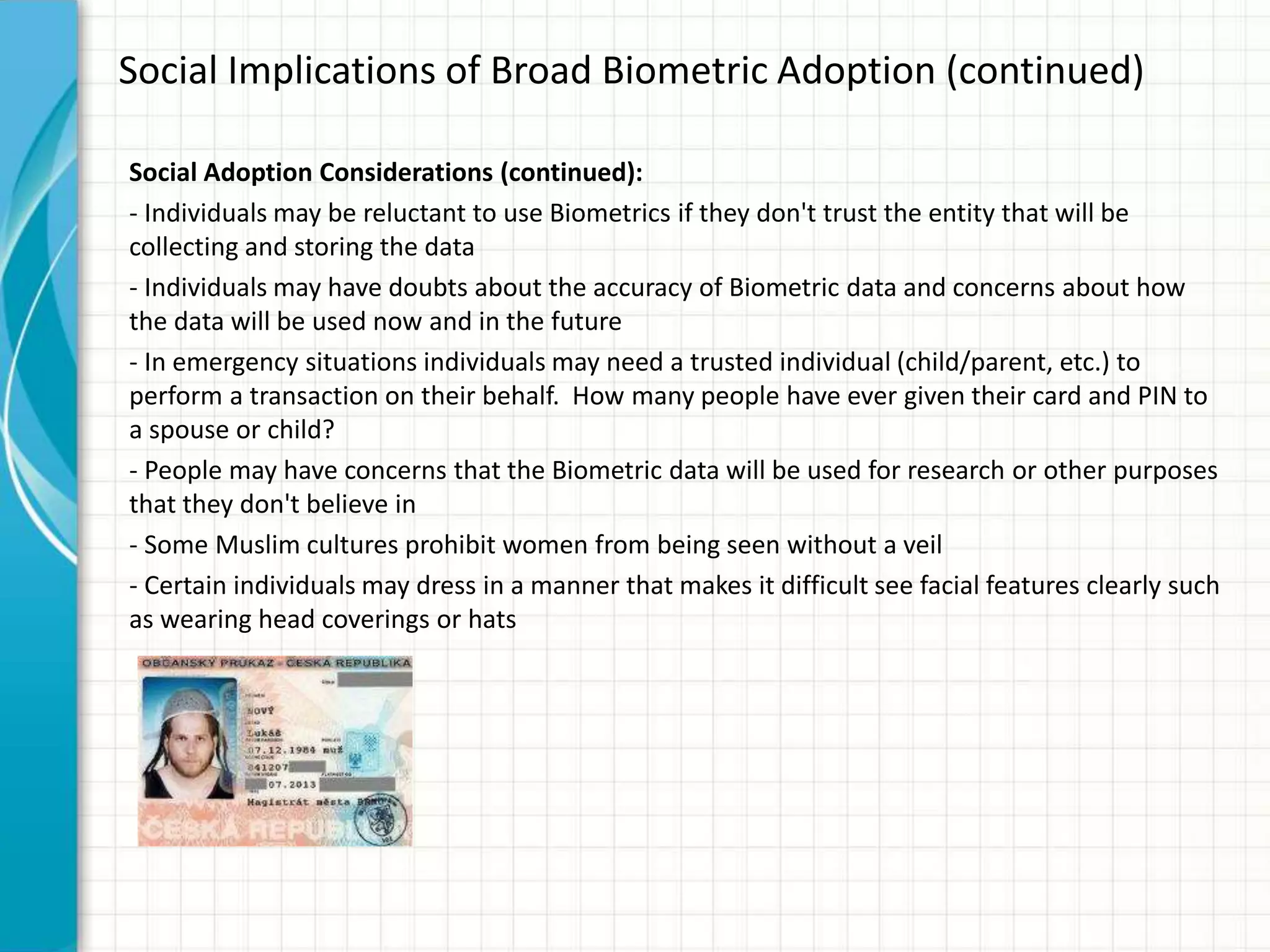 Social Implications of Broad Biometric Adoption (continued)
Social Adoption Considerations (continued):
- Individuals may be reluctant to use Biometrics if they don't trust the entity that will be
collecting and storing the data
- Individuals may have doubts about the accuracy of Biometric data and concerns about how
the data will be used now and in the future
- In emergency situations individuals may need a trusted individual (child/parent, etc.) to
perform a transaction on their behalf. How many people have ever given their card and PIN to
a spouse or child?
- People may have concerns that the Biometric data will be used for research or other purposes
that they don't believe in
- Some Muslim cultures prohibit women from being seen without a veil
- Certain individuals may dress in a manner that makes it difficult see facial features clearly such
as wearing head coverings or hats
 