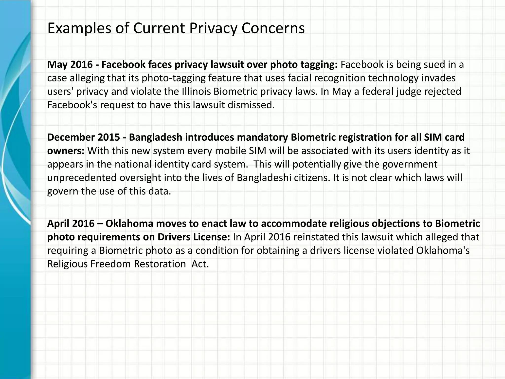 Examples of Current Privacy Concerns
May 2016 - Facebook faces privacy lawsuit over photo tagging: Facebook is being sued in a
case alleging that its photo-tagging feature that uses facial recognition technology invades
users' privacy and violate the Illinois Biometric privacy laws. In May a federal judge rejected
Facebook's request to have this lawsuit dismissed.
December 2015 - Bangladesh introduces mandatory Biometric registration for all SIM card
owners: With this new system every mobile SIM will be associated with its users identity as it
appears in the national identity card system. This will potentially give the government
unprecedented oversight into the lives of Bangladeshi citizens. It is not clear which laws will
govern the use of this data.
April 2016 – Oklahoma moves to enact law to accommodate religious objections to Biometric
photo requirements on Drivers License: In April 2016 reinstated this lawsuit which alleged that
requiring a Biometric photo as a condition for obtaining a drivers license violated Oklahoma's
Religious Freedom Restoration Act.
 