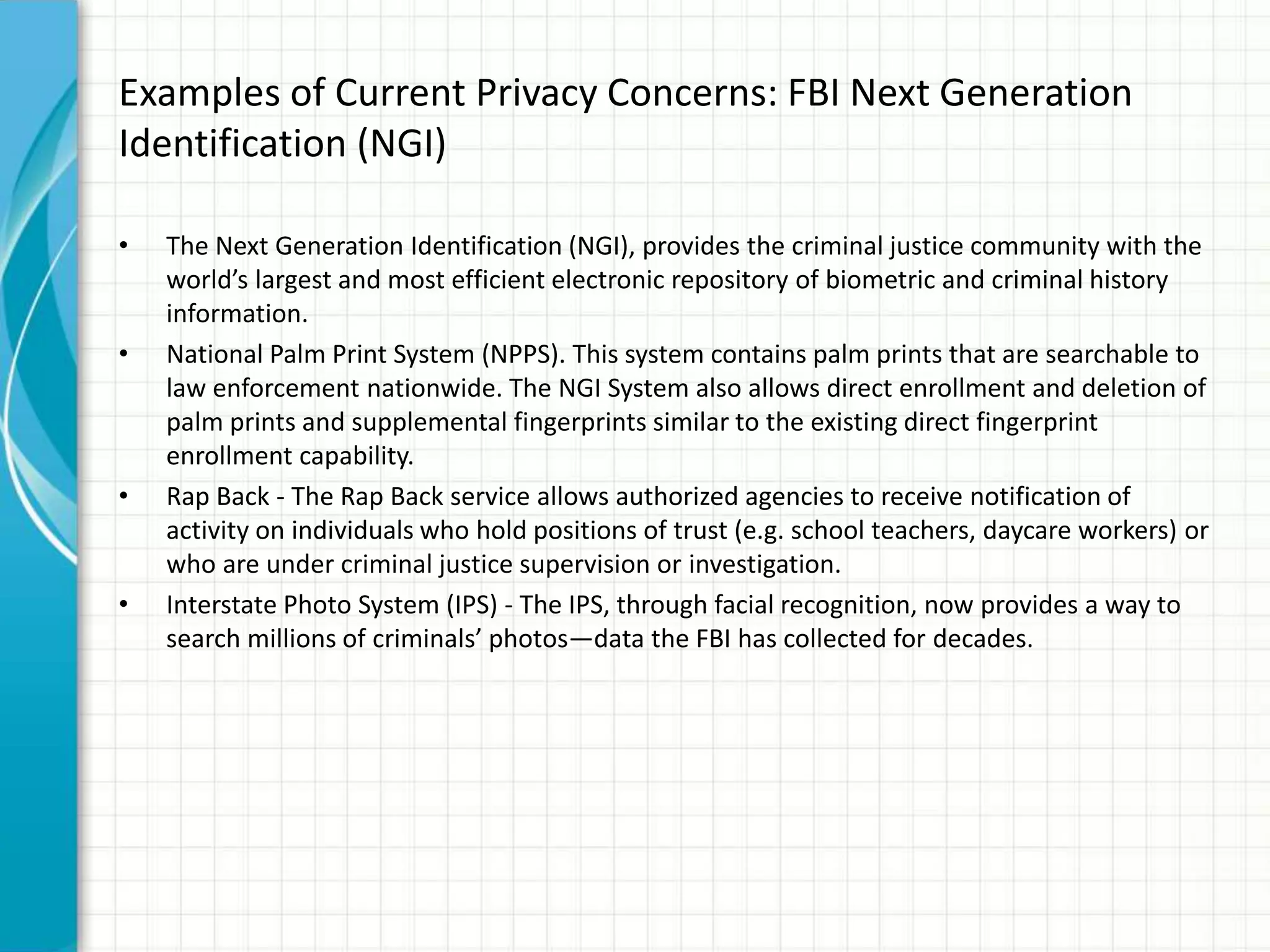 Examples of Current Privacy Concerns: FBI Next Generation
Identification (NGI)
• The Next Generation Identification (NGI), provides the criminal justice community with the
world’s largest and most efficient electronic repository of biometric and criminal history
information.
• National Palm Print System (NPPS). This system contains palm prints that are searchable to
law enforcement nationwide. The NGI System also allows direct enrollment and deletion of
palm prints and supplemental fingerprints similar to the existing direct fingerprint
enrollment capability.
• Rap Back - The Rap Back service allows authorized agencies to receive notification of
activity on individuals who hold positions of trust (e.g. school teachers, daycare workers) or
who are under criminal justice supervision or investigation.
• Interstate Photo System (IPS) - The IPS, through facial recognition, now provides a way to
search millions of criminals’ photos—data the FBI has collected for decades.
 